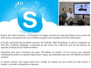 Reuters. Por Alexei Oreskovic - O Facebook vai integrar conversas de vídeo pelo Skype em seu serviço de
redes sociais, uma parceria que visa consolidar seu papel como um grande centro de comunicações.

O acordo, anunciado pelo presidente-executivo do Facebook, Mark Zuckerberg, na sede da companhia em
Palo Alto, Califórnia, aprofunda a cooperação da rede social com a Microsoft, que está em processo de
aquisição do Skype por 8,5 bilhões de dólares.

Zuckerberg disse que o Facebook tem agora 750 milhões de usuários. O novo serviço, que começará
imediatamente, pode ser um grande impulso para o Skype, que atualmente conta com 145 milhões de usuários
regulares.

O anúncio acontece uma semana depois de o Google ter lançado seu novo serviço de redes sociais, o
Google+, acirrando a competição no segmento.
 