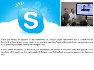 Ainda que muitos dos recursos de relacionamento do Google+ sejam semelhantes aos já disponíveis no
Facebook, o Google tem atraído usuários por conta de suas funções de videoconferência, que permitem que
até 10 pessoas participem de uma conversa por vídeo.

A nova oferta de serviços do Facebook, que inicialmente se limitará a conversas entre duas pessoas, pode
beneficiar a Microsoft, que tem participação de 1,6 por cento do Facebook e anunciou a compra do Skype em
maio.
 