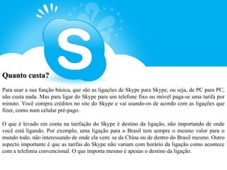 Quanto custa?
Para usar a sua função básica, que são as ligações de Skype para Skype, ou seja, de PC para PC,
não custa nada. Mas para ligar do Skype para um telefone fixo ou móvel paga-se uma tarifa por
minuto. Você compra créditos no site do Skype e vai usando-os de acordo com as ligações que
fizer, como num celular pré-pago.

O que é levado em conta na tarifação do Skype é destino da ligação, não importando de onde
você está ligando. Por exemplo, uma ligação para o Brasil tem sempre o mesmo valor para o
mundo todo, não interessando de onde ela vem: se da China ou de dentro do Brasil mesmo. Outro
aspecto importante é que as tarifas do Skype não variam com horário da ligação como acontece
com a telefonia convencional. O que importa mesmo é apenas o destino da ligação.
 