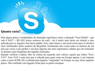 Quanto custa?
Para alguns países e modalidades de chamadas específicas existe a chamada "Taxa Global" - que
vale € 0,017 = R$ 0,05 (cinco centavos de real) - ela é muito mais baixa em relação a taxa
aplicada para as ligações fora desse padrão. Esse valor menor e universal existe para os destinos
mais 'telefonados' pelos usuários do SkypeOut. Geralmente não é para todos os destinos de um
país que existe a taxa global e sim para algumas das mais importantes cidades que são realmente
os destinos mais freqüentes das ligações realizadas.
Quando verificar a tabela, olhe na coluna da esquerda com valores, aquela que indica "Excl.
VAT". Esse VAT é uma taxa que é cobrada para quem mora na Europa apenas, é um imposto
como o nosso ICMS. Ele é cobrado para ligações “originadas” na Europa, ou seja, feitas naqueles
países. Não confundir com ligações feitas para os países europeus.
 