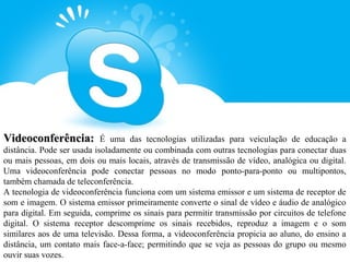 Videoconferência:           É uma das tecnologias utilizadas para veiculação de educação a
distância. Pode ser usada isoladamente ou combinada com outras tecnologias para conectar duas
ou mais pessoas, em dois ou mais locais, através de transmissão de vídeo, analógica ou digital.
Uma videoconferência pode conectar pessoas no modo ponto-para-ponto ou multipontos,
também chamada de teleconferência.
A tecnologia de videoconferência funciona com um sistema emissor e um sistema de receptor de
som e imagem. O sistema emissor primeiramente converte o sinal de vídeo e áudio de analógico
para digital. Em seguida, comprime os sinais para permitir transmissão por circuitos de telefone
digital. O sistema receptor descomprime os sinais recebidos, reproduz a imagem e o som
similares aos de uma televisão. Dessa forma, a videoconferência propicia ao aluno, do ensino a
distância, um contato mais face-a-face; permitindo que se veja as pessoas do grupo ou mesmo
ouvir suas vozes.
 