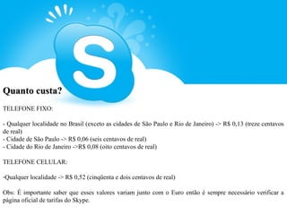 Quanto custa?
TELEFONE FIXO:

- Qualquer localidade no Brasil (exceto as cidades de São Paulo e Rio de Janeiro) -> R$ 0,13 (treze centavos
de real)
- Cidade de São Paulo -> R$ 0,06 (seis centavos de real)
- Cidade do Rio de Janeiro ->R$ 0,08 (oito centavos de real)

TELEFONE CELULAR:

-Qualquer localidade -> R$ 0,52 (cinqüenta e dois centavos de real)

Obs: É importante saber que esses valores variam junto com o Euro então é sempre necessário verificar a
página oficial de tarifas do Skype.
 