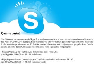 Quanto custa?
Não é isso que vai tornar o uso do Skype desvantajoso quando se tem uma enorme economia numa ligação de
São Paulo a Curitiba, por exemplo. Essa chamada pelo telefone normal, pela Telefônica no horário mais caro
do dia, custaria aproximadamente R$ 0,63 (sessenta e três centavos de real) enquanto que pelo SkypeOut ela
custaria em torno de R$ 0,16 (dezesseis centavos de real). Veja outras comparações:

- Grécia (Atenas), pela Telefônica, no horário mais caro -> R$ 1,89 ;
pelo SkypeOut, R$ 0,09 --> R$ 1,80 mais barato

- Ligação para o Canadá (Montreal) - pela Telefônica, no horário mais caro -> R$ 2,42 ;
pelo SkypeOut, R$ 0,06 --> R$ 2,36 reais mais barato
 