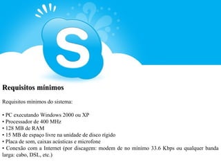 Requisitos mínimos
Requisitos mínimos do sistema:

• PC executando Windows 2000 ou XP
• Processador de 400 MHz
• 128 MB de RAM
• 15 MB de espaço livre na unidade de disco rígido
• Placa de som, caixas acústicas e microfone
• Conexão com a Internet (por discagem: modem de no mínimo 33.6 Kbps ou qualquer banda
larga: cabo, DSL, etc.)
 