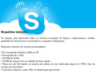 Requisitos mínimos
No entanto, para aproveitar todos os recursos avançados do Skype e experimentar a melhor
qualidade de som possível, recomenda-se a seguinte configuração.

Requisitos mínimos do sistema recomendados:

• PC executando Windows 2000 ou XP
• Processador de 1 GHz
• 256 MB de RAM
• 30 MB de espaço livre na unidade de disco rígido
• Placa de som full duplex (a maioria das placas de som fabricadas depois de 1998), fone de
ouvido com microfone
• Conexão à Internet a cabo, DSL ou banda larga equivalente
 