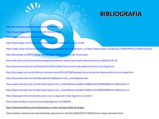 BIBLIOGRAFIA
http://pt.wikipedia.org/wiki/Videoconfer%C3%AAncia

http://www.skype.com/intl/pt-br/home?intcmp=wlogo

http://www.baixaki.com.br/download/skype.htm

http://www.skype.com/intl/pt-br/get-skype/on-your-mobile/?cm_mmc=m105

https://login.skype.com/account/signup-form?application=download&return_url=http://www.skype.com/go/buy-credit%3Fflow=join&intcmp=join

http://tecnoblog.net/38741/skype-habilita-videoconferencia-com-ate-10-pessoas/

http://info.abril.com.br/noticias/tecnologia-pessoal/novo-skype-beta-amplia-videoconferencia-13052010-45.shl

http://www.tecmundo.com.br/facebook/11334-facebook-lanca-servico-de-videoconferencia-com-skype.htm

http://tecnologia.uol.com.br/ultimas-noticias/reuters/2011/07/06/facebook-lanca-servico-de-videoconferencia-com-skype.jhtm

http://www.internext.com.br/index.php?id=129&option=com_content&task=view

http://www.internext.com.br/index.php?option=com_content&task=view&id=129&Itemid=99999999&limit=1&limitstart=1

http://www.internext.com.br/index.php?option=com_content&task=view&id=129&Itemid=99999999&limit=1&limitstart=2

http://www.gizmodo.com.br/vale-a-pena-usar-o-skype-para-fazer-ligacoes-no-celular/

http://www.hardware.com.br/comunidade/ligacoes-via/168259/

http://teteraconsultoria.com.br/blog/qual-e-o-valor-real-das-tarifas-do-skype/

http://noticias.universia.net.mx/translate/es-pt/ciencia-nn-tt/noticia/2012/07/27/954267/usar-skype-educacion.html
 