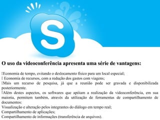 O uso da videoconferência apresenta uma série de vantagens:
Economia de tempo, evitando o deslocamento físico para um local especial;
 Economia de recursos, com a redução dos gastos com viagens;
Mais um recurso de pesquisa, já que a reunião pode ser gravada e disponibilizada
posteriormente.
Além destes aspectos, os softwares que apóiam a realização da videoconferência, em sua
maioria, permitem também, através da utilização de ferramentas de compartilhamento de
documentos:
Visualização e alteração pelos integrantes do diálogo em tempo real;
Compartilhamento de aplicações;
Compartilhamento de informações (transferência de arquivos).
 