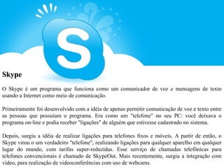 Skype
O Skype é um programa que funciona como um comunicador de voz e mensagens de texto
usando a Internet como meio de comunicação.

Primeiramente foi desenvolvido com a idéia de apenas permitir comunicação de voz e texto entre
as pessoas que possuíam o programa. Era como um "telefone" no seu PC: você deixava o
programa on-line e podia receber "ligações" de alguém que estivesse cadastrado no sistema.

Depois, surgiu a idéia de realizar ligações para telefones fixos e móveis. A partir de então, o
Skype virou o um verdadeiro "telefone", realizando ligações para qualquer aparelho em qualquer
lugar do mundo, com tarifas super-reduzidas. Esse serviço de chamadas telefônicas para
telefones convencionais é chamado de SkypeOut. Mais recentemente, surgiu a integração com
vídeo, para realização de videoconferências com uso de webcams.
 