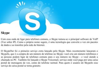 Skype
Com essa onda de ligar para telefones comuns, o Skype tornou-se o principal software de VoIP
(Voz sobre IP). Como o próprio nome sugere, é uma tecnologia que converte a voz em pacotes
de dados e as transfere pela rede da Internet.

O SkypeOut foi o primeiro serviço extra lançado pelo Skype. Mais recentemente lançaram o
SkypeIn, que é a compra de um número de telefone no Skype: você cria um número telefônico e
as pessoas podem ligar de telefones comuns para o seu número no Skype - e você atende a
chamada no PC. Também foi lançado o Skype Voicemail, serviço onde você paga por uma caixa
postal de mensagens de voz, como do telefone normal. Para quem é usuário do SkypeIn esse
serviço de caixa postal se torna gratuito.
 