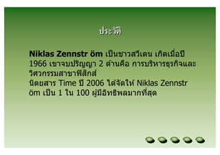ประวัติ
Niklas Zennstr öm เป็ นชาวสวีเดน เกิดเมือปี
1966 เขาจบปริญญา 2 ด ้านคือ การบริหารธุรกิจและ
วิศวกรรมสาขาฟิ สกส ์
                 ิ
นิตยสาร Time ปี 2006 ได ้จัดให ้ Niklas Zennstr
öm เป็ น 1 ใน 100 ผู ้มีอทธิพลมากทีสุด
                         ิ
 