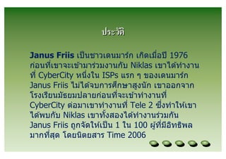 ประวัติ
Janus Friis เป็ นชาวเดนมาร์ก เกิดเมือปี 1976
ก่อนทีเขาจะเข ้ามาร่วมงานกับ Niklas เขาได ้ทํางาน
ที CyberCity หนึงใน ISPs แรก ๆ ของเดนมาร์ก
                            ึ
Janus Friis ไม่ได ้จบการศกษาสูงนั ก เขาออกจาก
โรงเรียนมัธยมปลายก่อนทีจะเข ้าทํางานที
                                           ึ
CyberCity ต่อมาเขาทํางานที Tele 2 ซงทําให ้เขา
ได ้พบกับ Niklas เขาทังสองได ้ทํางานร่วมกัน
Janus Friis ถูกจัดให ้เป็ น 1 ใน 100 ผู ้ทีมีอทธิพล
                                              ิ
มากทีสุด โดยนิตยสาร Time 2006
 
