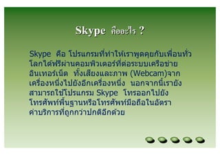 Skype คืออะไร ?
Skype คือ โปรแกรมทีทําให ้เราพูดคุยกับเพือนทัว
โลกได ้ฟรีผานคอมพิวเตอร์ทต่อระบบเครือข่าย
                ่           ี
                   ี
อินเทอร์เน็ ต ทังเสยงและภาพ (Webcam)จาก
เครืองหนึงไปยังอีกเครืองหนึง นอกจากนีเรายัง
              ้
สามารถใชโปรแกรม Skype โทรออกไปยัง
      ั                  ั
โทรศพท์พนฐานหรือโทรศพท์มอถือในอัตรา
            ื                 ื
ค่าบริการทีถูกกว่าปกติอกด ้วย
                       ี
 