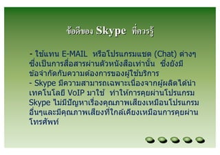 ข้ อดีของ Skype ทีควรรู้
      ้
- ใชแทน E-MAIL หรือโปรแกรมแชต (Chat) ต่างๆ
   ึ             ื           ื           ึ
ซงเป็ นการสอสารผ่านตัวหนั งสอเท่านั น ซงยังมี
                                    ้
ข ้อจํากัดกับความต ้องการของผู ้ใชบริการ
- Skype มีความสามารถเฉพาะเนืองจากผู ้ผลิตได ้นํ า
เทคโนโลยี VoIP มาใช ้ ทําให ้การคุยผ่านโปรแกรม
                                  ี
Skype ไม่มปัญหาเรืองคุณภาพเสยงเหมือนโปรแกรม
               ี
                     ี
อืนๆและมีคณภาพเสยงทีใกล ้เคียงเหมือนการคุยผ่าน
             ุ
โทรศพท์ ั
 