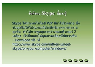 ข้ อดีของ Skype ทีควรรู้
                                  ้          ึ
Skype ได ้นํ าเทคโนโลยี P2P มีมาใชร่วมด ้วย ซง
  ่                        ิ
ชวยเสริมให ้โปรแกรมมีประสทธิภาพการทํางาน
สูงขึน ทําให ้การพูดคุยระหว่างคอมพิวเตอร์ 2
                               ี    ั
เครือง เร็วขึนและได ้คุณภาพเสยงทีชดเจนขึน
- Download ฟรี ที
http://www.skype.com/intl/en-us/get-
skype/on-your-computer/windows/
 