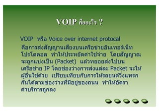 VOIP คืออะไร ?
VOIP หรือ Voice over internet protocal
           ่ ั         ี
คือการสงสญญานเสยงบนเครือข่ายอินเทอร์เน็ ท
                                 ้
โปรโตคอล ทําให ้ประหยัดค่าใชจ่าย โดยสญญาณ    ั
                                      ่
จะถูกแบ่งเป็ น (Packet) แล ้วทยอยสงไปบน
                     ่         ่
เครือข่าย IP โดยชองว่างการสงแต่ละ Packet จะให ้
         ้
ผู ้อืนใชด ้วย เปรียบเทียบกับการให ้รถยนต์วงแทรก
                                           ิ
               ่
กันได ้ตามชองว่างทีมีอยูของถนน ทําให ้อัตรา
                         ่
ค่าบริการถูกลง
 