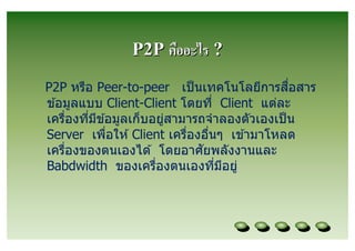 P2P คืออะไร ?
P2P หรือ Peer-to-peer เป็ นเทคโนโลยีการสอสาร  ื
ข ้อมูลแบบ Client-Client โดยที Client แต่ละ
เครืองทีมีข ้อมูลเก็บอยูสามารถจําลองตัวเองเป็ น
                        ่
Server เพือให ้ Client เครืองอืนๆ เข ้ามาโหลด
                              ั
เครืองของตนเองได ้ โดยอาศยพลังงานและ
Babdwidth ของเครืองตนเองทีมีอยู่
 