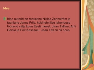Idee Idee autorid on rootslane Niklas Zennström ja taanlane Janus Friis, kuid tehnilise lahenduse töötasid välja kolm Eesti meest: Jaan Tallinn, Ahti Heinla ja Priit Kasesalu. Jaan Tallinn oli nõus  