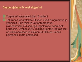 Skype ajalugu & veel skype`st   Tipptunnil kasutajaid üle 14 miljoni Tal­linnas kirjutatakse Skype’i uued programmid ja veebisait. Siin toimub ka tootearendus, planeerimise ja disaini­ga tegeldakse peamiselt Londonis. Umbes 20% Tallinna kontori töötaja­test on välismaalased ja ülejäänud 80%-st umbes kolmandik mitte-eestlased.”  