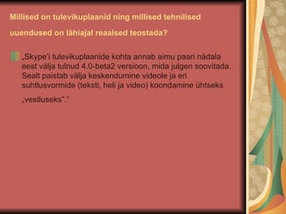 Millised on tulevikuplaanid ning millised tehnilised uuendused on lähiajal reaalsed teostada?   „ Skype’i tulevikuplaanide kohta annab aimu paari nädala eest välja tulnud 4.0-beta2 versioon, mida julgen soovitada. Sealt paistab välja keskendumine videole ja eri suhtlusvormide (teksti, heli ja video) koondamine ühtseks „vestluseks”.”   