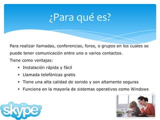 ¿Para qué es?

Para realizar llamadas, conferencias, foros, o grupos en los cuales se
puede tener comunicación entre uno o varios contactos.
Tiene como ventajas:
     Instalación rápida y fácil
     Llamada telefónicas gratis
     Tiene una alta calidad de sonido y son altamente seguras
     Funciona en la mayoría de sistemas operativos como Windows
 