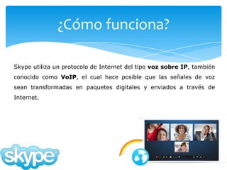 ¿Cómo funciona?

Skype utiliza un protocolo de Internet del tipo voz sobre IP, también
conocido como VoIP, el cual hace posible que las señales de voz
sean transformadas en paquetes digitales y enviados a través de
Internet.
 