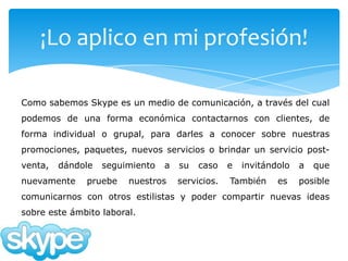 ¡Lo aplico en mi profesión!

Como sabemos Skype es un medio de comunicación, a través del cual
podemos de una forma económica contactarnos con clientes, de
forma individual o grupal, para darles a conocer sobre nuestras
promociones, paquetes, nuevos servicios o brindar un servicio post-
venta,   dándole   seguimiento   a   su   caso    e   invitándolo   a   que
nuevamente    pruebe    nuestros     servicios.   También     es    posible
comunicarnos con otros estilistas y poder compartir nuevas ideas
sobre este ámbito laboral.
 