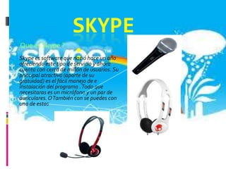 SKYPE
    Que es Skype ?
                      :
¿




Skype es software que nació hace un año
ofreciendo este tipo de servicio y ahora
cuenta con cerca de millón de usuarios. Su
principal atractivo (aparte de su
gratuidad) es el fácil manejo de e
instalación del programa . Todo que
necesitaras es un micrófono y un par de
auriculares. O También con se puedes con
uno de estos
 