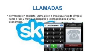 LLAMADAS
• Permanece en contacto. Llama gratis a otros usuarios de Skype o
  llama a fijos y móviles nacionales e internacionales a tarifas
  económicas.
 