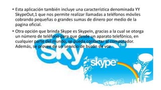 • Esta aplicación también incluye una característica denominada YY
  SkypeOut,1 que nos permite realizar llamadas a teléfonos móviles
  cobrando pequeñas o grandes sumas de dinero por medio de la
  pagina oficial.
• Otra opción que brinda Skype es SkypeIn, gracias a la cual se otorga
  un número de teléfono para que desde un aparato telefónico, en
  cualquier parte del mundo, se pueda contactar al computador.
  Además, se provee de un servicio de buzón de voz.
 