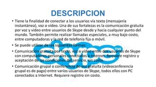 DESCRIPCION
• Tiene la finalidad de conectar a los usuarios vía texto (mensajería
  instantánea), voz o vídeo. Una de sus fortalezas es la comunicación gratuita
  por voz y video entre usuarios de Skype desde y hacia cualquier punto del
  mundo. También permite realizar llamadas especiales, a muy bajo costo,
  entre computadoras y la red de telefonía fija o móvil.
• Se puede utilizar de las siguientes formas:
• Comunicación gratuita por texto, voz o vídeo entre dos usuarios de Skype
  con computadores personales conectados a Internet. Requiere registro y
  aceptación de las condiciones del servicio, sin costo.
• Comunicación grupal o conferencia de voz gratuita (videoconferencia
  grupal es de pago) entre varios usuarios de Skype, todos ellos con PC
  conectados a Internet. Requiere registro sin costo.
 