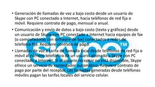 • Generación de llamadas de voz a bajo costo desde un usuario de
  Skype con PC conectado a Internet, hacia teléfonos de red fija o
  móvil. Requiere contrato de pago, mensual o anual.
• Comunicación y envío de datos a bajo costo (texto y gráficos) desde
  un usuario de Skype con PC conectado a Internet hacia equipos de fax
  (o computadoras con software de fax) conectados a redes de
  telefonía fija. Requiere contrato de pago.
• Llamadas de voz a tarifa de llamada local desde teléfonos de red fija o
  móvil al número telefónico de un usuario abonado a Skype con PC
  conectado a Internet. Si el usuario receptor no está disponible, Skype
  ofrece un servicio de contestador automático. Requiere contrato de
  pago por parte del receptor. Las llamadas generadas desde teléfonos
  móviles pagan las tarifas locales del servicio celular.
 