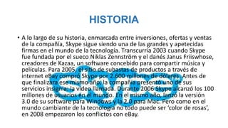 HISTORIA
• A lo largo de su historia, enmarcada entre inversiones, ofertas y ventas
  de la compañía, Skype sigue siendo una de las grandes y apetecidas
  firmas en el mundo de la tecnología. Transcurría 2003 cuando Skype
  fue fundada por el sueco Niklas Zennström y el danés Janus Friiswhose,
  creadores de Kazaa, un software concebido para compartir música y
  películas. Para 2005, el sitio de subastas de productos a través de
  internet eBay compró Skype por 2.600 millones de dólares. Antes de
  que finalizara ese mismo año, la compañía presentó uno de sus
  servicios insignia: la video llamada. Durante 2006 Skype alcanzó los 100
  millones de usuarios en el mundo. En el mismo año, lanzó la versión
  3.0 de su software para Windows y la 2.0 para Mac. Pero como en el
  mundo cambiante de la tecnología no todo puede ser ‘color de rosas’,
  en 2008 empezaron los conflictos con eBay.
 