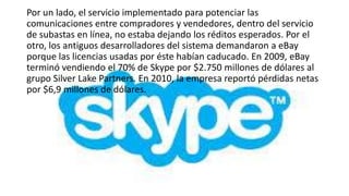 Por un lado, el servicio implementado para potenciar las
comunicaciones entre compradores y vendedores, dentro del servicio
de subastas en línea, no estaba dejando los réditos esperados. Por el
otro, los antiguos desarrolladores del sistema demandaron a eBay
porque las licencias usadas por éste habían caducado. En 2009, eBay
terminó vendiendo el 70% de Skype por $2.750 millones de dólares al
grupo Silver Lake Partners. En 2010, la empresa reportó pérdidas netas
por $6,9 millones de dólares.
 