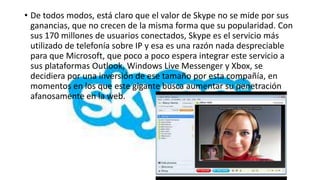 • De todos modos, está claro que el valor de Skype no se mide por sus
  ganancias, que no crecen de la misma forma que su popularidad. Con
  sus 170 millones de usuarios conectados, Skype es el servicio más
  utilizado de telefonía sobre IP y esa es una razón nada despreciable
  para que Microsoft, que poco a poco espera integrar este servicio a
  sus plataformas Outlook, Windows Live Messenger y Xbox, se
  decidiera por una inversión de ese tamaño por esta compañía, en
  momentos en los que este gigante busca aumentar su penetración
  afanosamente en la web.
 
