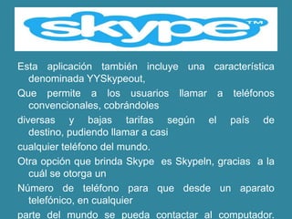 Esta aplicación también incluye una característica
   denominada YYSkypeout,
Que permite a los usuarios llamar a teléfonos
   convencionales, cobrándoles
diversas y bajas tarifas según el país de
   destino, pudiendo llamar a casi
cualquier teléfono del mundo.
Otra opción que brinda Skype es Skypeln, gracias a la
   cuál se otorga un
Número de teléfono para que desde un aparato
   telefónico, en cualquier
parte del mundo se pueda contactar al computador.
 