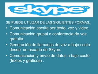 SE PUEDE UTILIZAR DE LAS SIGUIENTES FORMAS:
• Comunicación escrita por texto, voz y video.
• Comunicación grupal o conferencia de voz
  gratuita.
• Generación de llamadas de voz a bajo costo
  desde un usuario de Skype.
• Comunicación y envío de datos a bajo costo
  (textos y gráficos) .
 