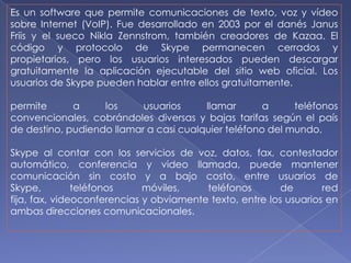 Es un software que permite comunicaciones de texto, voz y vídeo
sobre Internet (VoIP). Fue desarrollado en 2003 por el danés Janus
Friis y el sueco Nikla Zennstrom, también creadores de Kazaa. El
código y protocolo de Skype permanecen cerrados y
propietarios, pero los usuarios interesados pueden descargar
gratuitamente la aplicación ejecutable del sitio web oficial. Los
usuarios de Skype pueden hablar entre ellos gratuitamente.

permite      a     los     usuarios     llamar       a     teléfonos
convencionales, cobrándoles diversas y bajas tarifas según el país
de destino, pudiendo llamar a casi cualquier teléfono del mundo.

Skype al contar con los servicios de voz, datos, fax, contestador
automático, conferencia y video llamada, puede mantener
comunicación sin costo y a bajo costo, entre usuarios de
Skype,         teléfonos     móviles,    teléfonos        de       red
fija, fax, videoconferencias y obviamente texto, entre los usuarios en
ambas direcciones comunicacionales.
 