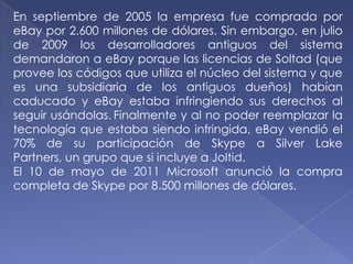 En septiembre de 2005 la empresa fue comprada por
eBay por 2.600 millones de dólares. Sin embargo, en julio
de 2009 los desarrolladores antiguos del sistema
demandaron a eBay porque las licencias de Soltad (que
provee los códigos que utiliza el núcleo del sistema y que
es una subsidiaria de los antiguos dueños) habían
caducado y eBay estaba infringiendo sus derechos al
seguir usándolas. Finalmente y al no poder reemplazar la
tecnología que estaba siendo infringida, eBay vendió el
70% de su participación de Skype a Silver Lake
Partners, un grupo que si incluye a Joltid.
El 10 de mayo de 2011 Microsoft anunció la compra
completa de Skype por 8.500 millones de dólares.
 
