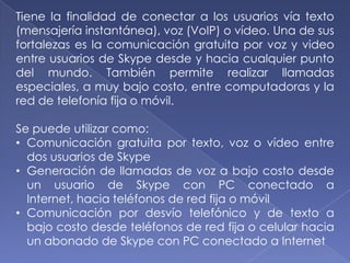 Tiene la finalidad de conectar a los usuarios vía texto
(mensajería instantánea), voz (VoIP) o vídeo. Una de sus
fortalezas es la comunicación gratuita por voz y video
entre usuarios de Skype desde y hacia cualquier punto
del mundo. También permite realizar llamadas
especiales, a muy bajo costo, entre computadoras y la
red de telefonía fija o móvil.

Se puede utilizar como:
• Comunicación gratuita por texto, voz o vídeo entre
  dos usuarios de Skype
• Generación de llamadas de voz a bajo costo desde
  un usuario de Skype con PC conectado a
  Internet, hacia teléfonos de red fija o móvil
• Comunicación por desvío telefónico y de texto a
  bajo costo desde teléfonos de red fija o celular hacia
  un abonado de Skype con PC conectado a Internet
 