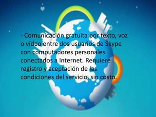 - Comunicación gratuita por texto, voz
o vídeo entre dos usuarios de Skype
con computadores personales
conectados a Internet. Requiere
registro y aceptación de las
condiciones del servicio, sin costo.
 