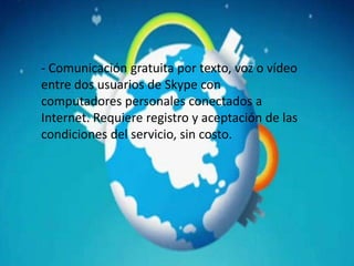 - Comunicación gratuita por texto, voz o vídeo
entre dos usuarios de Skype con
computadores personales conectados a
Internet. Requiere registro y aceptación de las
condiciones del servicio, sin costo.
 