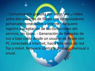 - Comunicación gratuita por texto, voz o vídeo
entre dos usuarios de Skype con computadores
personales conectados a Internet. Requiere
registro y aceptación de las condiciones del
servicio, sin costo. - Generación de llamadas de
voz a bajo costo desde un usuario de Skype con
PC conectado a Internet, hacia teléfonos de red
fija o móvil. Requiere contrato de pago, mensual o
anual.
 