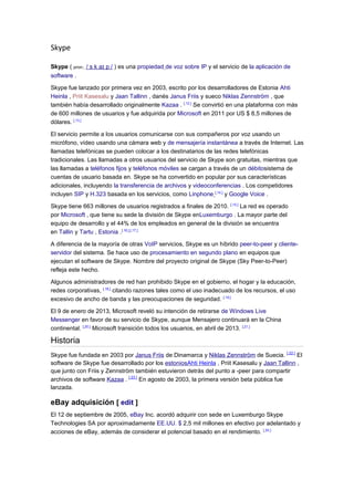 Skype
Skype ( pron:. / s k aɪ p / ) es una propiedad de voz sobre IP y el servicio de la aplicación de
software .
Skype fue lanzado por primera vez en 2003, escrito por los desarrolladores de Estonia Ahti
Heinla , Priit Kasesalu y Jaan Tallinn , danés Janus Friis y sueco Niklas Zennström , que
también había desarrollado originalmente Kazaa . [ 12 ]
Se convirtió en una plataforma con más
de 600 millones de usuarios y fue adquirida por Microsoft en 2011 por US $ 8,5 millones de
dólares. [ 13 ]
El servicio permite a los usuarios comunicarse con sus compañeros por voz usando un
micrófono, vídeo usando una cámara web y de mensajería instantánea a través de Internet. Las
llamadas telefónicas se pueden colocar a los destinatarios de las redes telefónicas
tradicionales. Las llamadas a otros usuarios del servicio de Skype son gratuitas, mientras que
las llamadas a teléfonos fijos y teléfonos móviles se cargan a través de un débitosistema de
cuentas de usuario basada en. Skype se ha convertido en popular por sus características
adicionales, incluyendo la transferencia de archivos y videoconferencias . Los competidores
incluyen SIP y H.323 basada en los servicios, como Linphone [ 14 ]
y Google Voice .
Skype tiene 663 millones de usuarios registrados a finales de 2010. [ 15 ]
La red es operado
por Microsoft , que tiene su sede la división de Skype enLuxemburgo . La mayor parte del
equipo de desarrollo y el 44% de los empleados en general de la división se encuentra
en Tallin y Tartu , Estonia .[ 16 ] [ 17 ]
A diferencia de la mayoría de otras VoIP servicios, Skype es un híbrido peer-to-peer y cliente-
servidor del sistema. Se hace uso de procesamiento en segundo plano en equipos que
ejecutan el software de Skype. Nombre del proyecto original de Skype (Sky Peer-to-Peer)
refleja este hecho.
Algunos administradores de red han prohibido Skype en el gobierno, el hogar y la educación,
redes corporativas, [ 18 ]
citando razones tales como el uso inadecuado de los recursos, el uso
excesivo de ancho de banda y las preocupaciones de seguridad. [ 19 ]
El 9 de enero de 2013, Microsoft reveló su intención de retirarse de Windows Live
Messenger en favor de su servicio de Skype, aunque Mensajero continuará en la China
continental. [ 20 ]
Microsoft transición todos los usuarios, en abril de 2013. [ 21 ]
Historia
Skype fue fundada en 2003 por Janus Friis de Dinamarca y Niklas Zennström de Suecia. [ 22 ]
El
software de Skype fue desarrollado por los estoniosAhti Heinla , Priit Kasesalu y Jaan Tallinn ,
que junto con Friis y Zennström también estuvieron detrás del punto a -peer para compartir
archivos de software Kazaa . [ 23 ]
En agosto de 2003, la primera versión beta pública fue
lanzada.
eBay adquisición [ edit ]
El 12 de septiembre de 2005, eBay Inc. acordó adquirir con sede en Luxemburgo Skype
Technologies SA por aproximadamente EE.UU. $ 2,5 mil millones en efectivo por adelantado y
acciones de eBay, además de considerar el potencial basado en el rendimiento. [ 24 ]
 