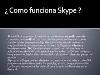 Skype utiliza un protocolo de Internet del tipo voz sobre IP, también
conocido como Vo IP, el cual hace posible que las señales de voz sean
transformadas en paquetes digitales y enviados a través de Internet.
Hay dos tipos de computadoras en una red de Skype: los clientes y
los súper-nodos (SN). Un cliente es un usuario normal que tiene la
aplicación instalada y la utiliza para hacer llamadas. Los SN son puntos a
los que se conectan los clientes y están localizados en diferentes partes del
mundo.
El programa Skype que instalaste en tu computadora ya sabe a cuáles SN
puede conectarse -tiene varios SN posibles, en caso de que alguno falle-.
Los SN son los responsables de localizar al usuario de Skype que estás
llamando.

 