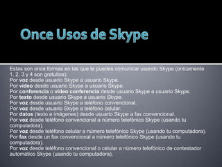 Estas son once formas en las que te puedes comunicar usando Skype (únicamente
1, 2, 3 y 4 son gratuitos):
Por voz desde usuario Skype a usuario Skype.
Por vídeo desde usuario Skype a usuario Skype.
Por conferencia o vídeo conferencia desde usuario Skype a usuario Skype.
Por texto desde usuario Skype a usuario Skype.
Por voz desde usuario Skype a teléfono convencional.
Por voz desde usuario Skype a teléfono celular.
Por datos (texto e imágenes) desde usuario Skype a fax convencional.
Por voz desde teléfono convencional a número telefónico Skype (usando tu
computadora).
Por voz desde teléfono celular a número telefónico Skype (usando tu computadora).
Por fax desde un fax convencional a número telefónico Skype (usando tu
computadora).
Por voz desde teléfono convencional o celular a número telefónico de contestador
automático Skype (usando tu computadora).

 