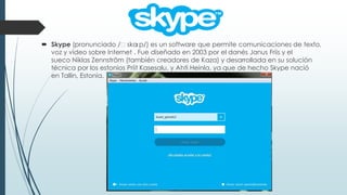  Skype (pronunciado /ˈska
ɪp/) es un software que permite comunicaciones de texto,
voz y vídeo sobre Internet . Fue diseñado en 2003 por el danés Janus Friis y el
sueco Niklas Zennström (también creadores de Kaza) y desarrollada en su solución
técnica por los estonios Priit Kasesalu, y Ahti Heinla, ya que de hecho Skype nació
en Tallin, Estonia.

 