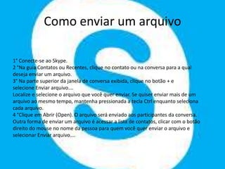 Como enviar um arquivo
1° Conecte-se ao Skype.
2 °Na guia Contatos ou Recentes, clique no contato ou na conversa para a qual
deseja enviar um arquivo.
3° Na parte superior da janela de conversa exibida, clique no botão + e
selecione Enviar arquivo….
Localize e selecione o arquivo que você quer enviar. Se quiser enviar mais de um
arquivo ao mesmo tempo, mantenha pressionada a tecla Ctrl enquanto seleciona
cada arquivo.
4 °Clique em Abrir (Open). O arquivo será enviado aos participantes da conversa.
Outra forma de enviar um arquivo é acessar a lista de contatos, clicar com o botão
direito do mouse no nome da pessoa para quem você quer enviar o arquivo e
selecionar Enviar arquivo….
 