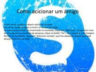 Como acicionar um amigo
Vá em menu contatos e depois adicionar contatos
Na tela de pesquisa digite o email e o número do skype
Se a pessoa procurada for encontrada no resultado, clique em "Adicionar". Se aparecer mais
de uma pessoa no resultado da pesquisa, clique no botão “Ver”, para visualizar uma listagem.
Na lista de resultados, clique em “Adicionar contato”, que fica abaixo do usuário que você
deseja incluir em sua rede;
 