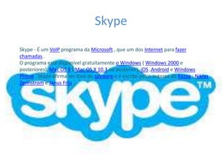 Skype
Skype - É um VoIP programa da Microsoft , que um dos Internet para fazer
chamadas .
O programa está disponível gratuitamente o Windows ( Windows 2000 e
posteriores), Mac OS X ( Mac OS X 10.3 ou posterior), iOS ,Android e Windows
Phone . Skype afirma ser livre de spyware e é escrito pelos autores do Kazaa : Niklas
Zennstrom e Janus Friis .
 