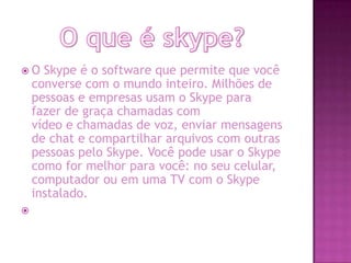  O Skype é o software que permite que você
converse com o mundo inteiro. Milhões de
pessoas e empresas usam o Skype para
fazer de graça chamadas com
vídeo e chamadas de voz, enviar mensagens
de chat e compartilhar arquivos com outras
pessoas pelo Skype. Você pode usar o Skype
como for melhor para você: no seu celular,
computador ou em uma TV com o Skype
instalado.

 